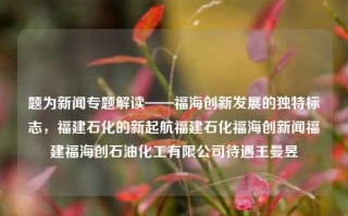 题为新闻专题解读——福海创新发展的独特标志，福建石化的新起航福建石化福海创新闻福建福海创石油化工有限公司待遇王曼昱