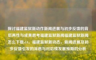 探讨福建监狱新动作新闻进展与初步反馈的背后再性与成果思考福建监狱新闻福建监狱新闻怎么下载s14，福建监狱新动态，新闻进展及初步反馈引发的深思与对后续发展预期的分析，福建监狱新动态，新闻进展、初步反馈及未来发展的深度思考与分析