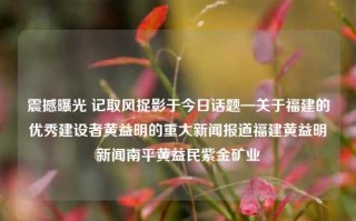 震撼曝光 记取风捉影于今日话题—关于福建的优秀建设者黄益明的重大新闻报道福建黄益明新闻南平黄益民紫金矿业