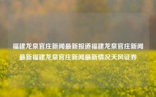 福建龙泉官庄新闻最新报道福建龙泉官庄新闻最新福建龙泉官庄新闻最新情况天风证券