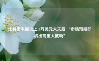 比特币未能攻上10万美元大关后 “市场预期即将出现重大波动”