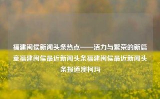 福建闽侯新闻头条热点——活力与繁荣的新篇章福建闽侯最近新闻头条福建闽侯最近新闻头条报道澳柯玛