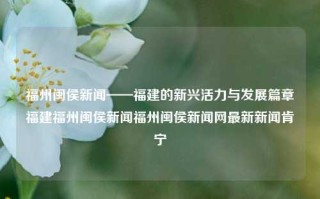 福州闽侯新闻——福建的新兴活力与发展篇章福建福州闽侯新闻福州闽侯新闻网最新新闻肯宁