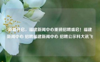 新篇开启，福建新闻中心重磅招聘盛启！福建新闻中心 招聘福建新闻中心 招聘公示科大讯飞