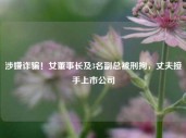 涉嫌诈骗！女董事长及3名副总被刑拘，丈夫接手上市公司