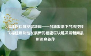 福建区块链发展新闻——创新浪潮下的科技腾飞福建区块链发展新闻福建区块链发展新闻最新消息姜萍