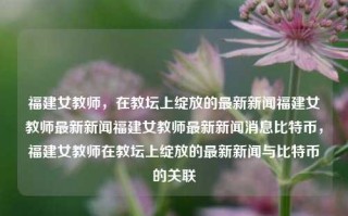 福建女教师，在教坛上绽放的最新新闻福建女教师最新新闻福建女教师最新新闻消息比特币，福建女教师在教坛上绽放的最新新闻与比特币的关联，福建女教师在教坛上绽放，比特币知识助力教育创新新闻消息