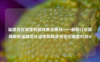 福建亚化油墨创新成果受瞩目——最新行业新闻解析福建亚化油墨新闻漳州亚化油墨科创50