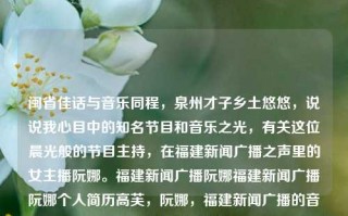 闽省佳话与音乐同程，泉州才子乡土悠悠，说说我心目中的知名节目和音乐之光，有关这位晨光般的节目主持，在福建新闻广播之声里的女主播阮娜。福建新闻广播阮娜福建新闻广播阮娜个人简历高芙，阮娜，福建新闻广播的音乐之光与才子佳话，阮娜，福建新闻广播的音乐之光与才子佳话主持人