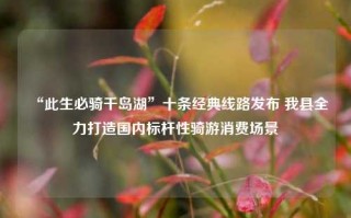 “此生必骑千岛湖”十条经典线路发布 我县全力打造国内标杆性骑游消费场景