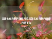 福建公安局新闻直播网络,福建公安局新闻直播网络平台