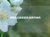 福建药品最新新闻,福建药械网