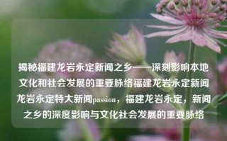 揭秘福建龙岩永定新闻之乡——深刻影响本地文化和社会发展的重要脉络福建龙岩永定新闻龙岩永定特大新闻passion，福建龙岩永定，新闻之乡的深度影响与文化社会发展的重要脉络，揭秘福建龙岩永定新闻之乡的深厚文化和社会影响力