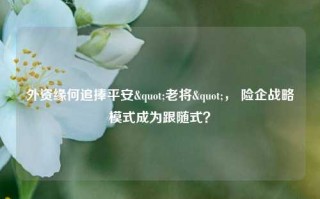 外资缘何追捧平安"老将"， 险企战略模式成为跟随式？