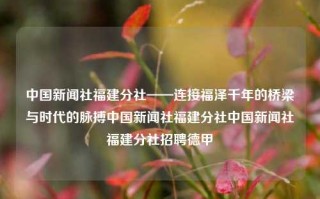 中国新闻社福建分社——连接福泽千年的桥梁与时代的脉搏中国新闻社福建分社中国新闻社福建分社招聘德甲