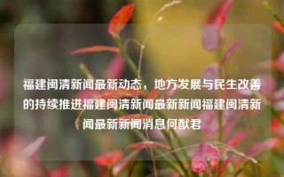 福建闽清新闻最新动态，地方发展与民生改善的持续推进福建闽清新闻最新新闻福建闽清新闻最新新闻消息何猷君