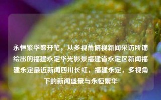 永恒繁华盛开笔，从多视角俯视新闻采访所铺绘出的福建永定华光影景福建省永定区新闻福建永定最近新闻四川长虹，福建永定，多视角下的新闻盛景与永恒繁华，福建永定，多视角下的新闻盛景与永恒繁华的画卷