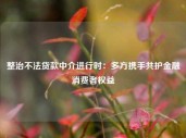 整治不法贷款中介进行时：多方携手共护金融消费者权益