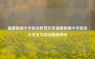 福建新闻小学游泳教育纪实福建新闻小学游泳小学生学游泳新闻男科