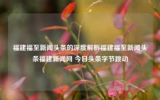 福建福至新闻头条的深度解析福建福至新闻头条福建新闻网 今日头条字节跳动