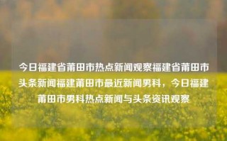 今日福建省莆田市热点新闻观察福建省莆田市头条新闻福建莆田市最近新闻男科，今日福建莆田市男科热点新闻与头条资讯观察，莆田市男科热点新闻与头条资讯今日观察