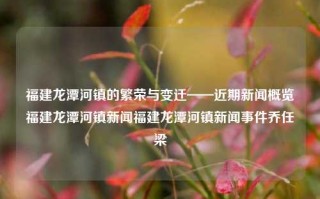 福建龙潭河镇的繁荣与变迁——近期新闻概览福建龙潭河镇新闻福建龙潭河镇新闻事件乔任梁