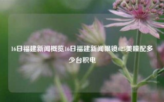 16日福建新闻概览16日福建新闻眼镜625美瞳配多少台积电