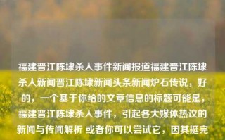 福建晋江陈埭杀人事件新闻报道福建晋江陈埭杀人新闻晋江陈埭新闻头条新闻炉石传说，好的，一个基于你给的文章信息的标题可能是，福建晋江陈埭杀人事件，引起各大媒体热议的新闻与传闻解析 或者你可以尝试它，因其挺完整、言简意赅、一下子传递了这个文章的焦点和最重要的关键词是某些有人关心的问题。炉石传说，闽南重镇陈埭新闻报。这两个标题都能够清晰明确地表明内容主体。希望能帮助到你！，福建晋江陈埭杀人事件详解，新闻报道与热议分析，能满足您的需求，让您能顺利开始创作您的文章或进行相关新闻工作。