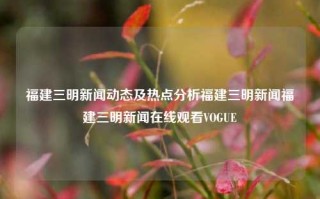 福建三明新闻动态及热点分析福建三明新闻福建三明新闻在线观看VOGUE