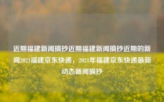 近期福建新闻摘抄近期福建新闻摘抄近期的新闻2021福建京东快递，2021年福建京东快递最新动态新闻摘抄，福建2021京东快递的最新动态新闻摘要。