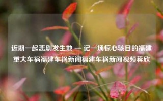 近期一起悲剧发生地 — 记一场惊心骇目的福建重大车祸福建车祸新闻福建车祸新闻视频蒋欣