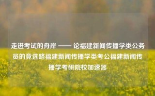 走进考试的舟岸 —— 论福建新闻传播学类公务员的竞选路福建新闻传播学类考公福建新闻传播学考研院校加速器