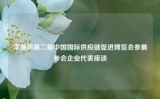 李强同第二届中国国际供应链促进博览会参展参会企业代表座谈