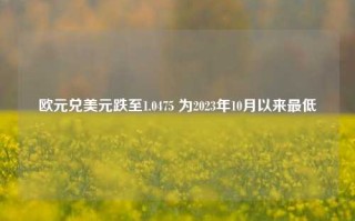 欧元兑美元跌至1.0475 为2023年10月以来最低