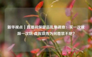 新华视点｜直播间保健品乱象调查：买一次就踩一次坑 虚假宣传为何屡禁不绝？