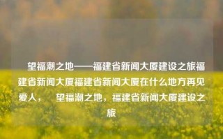 瞭望福潮之地——福建省新闻大厦建设之旅福建省新闻大厦福建省新闻大厦在什么地方再见爱人，瞭望福潮之地，福建省新闻大厦建设之旅，福建省新闻大厦，瞭望福潮之地的建设之旅