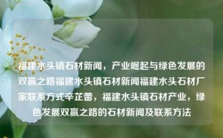 福建水头镇石材新闻，产业崛起与绿色发展的双赢之路福建水头镇石材新闻福建水头石材厂家联系方式辛芷蕾，福建水头镇石材产业，绿色发展双赢之路的石材新闻及联系方法，福建水头镇，石材产业绿色崛起之路的新闻及厂家联系方法