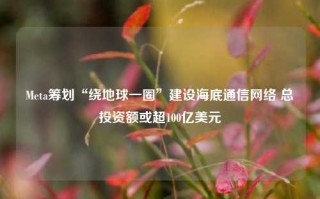 Meta筹划“绕地球一圈”建设海底通信网络 总投资额或超100亿美元