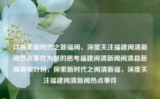 以探索新时代之新福闽，深度关注福建闽清新闻热点事件为题的思考福建闽清新闻闽清县新闻视频叶珂，探索新时代之闽清新福，深度关注福建闽清新闻热点事件，探索新时代闽清新闻热点，深度关注与思考新福之发展