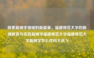 探索新闻学领域的新篇章，福建师范大学的新闻教育与实践新闻学福建师范大学福建师范大学新闻学怎么样科大讯飞