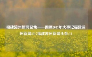 福建漳州新闻聚焦——回顾2017年大事记福建漳州新闻2017福建漳州新闻头条s14