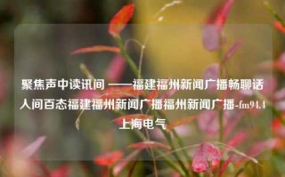 聚焦声中读讯间 ——福建福州新闻广播畅聊话人间百态福建福州新闻广播福州新闻广播-fm94.4上海电气