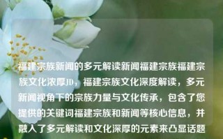 福建宗族新闻的多元解读新闻福建宗族福建宗族文化浓厚JD，福建宗族文化深度解读，多元新闻视角下的宗族力量与文化传承，包含了您提供的关键词福建宗族和新闻等核心信息，并融入了多元解读和文化深厚的元素来凸显话题的复杂性和深入性。同时，宗族文化强调了其深厚文化底蕴和影响，而新闻视角则强调了从不同角度报道和分析的必要性。希望这个标题符合您的要求！，福建宗族文化深度解读，多元新闻视角下的宗族力量与文化传承的丰富分析