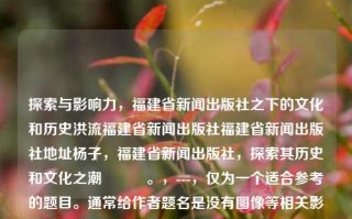 探索与影响力，福建省新闻出版社之下的文化和历史洪流福建省新闻出版社福建省新闻出版社地址杨子，福建省新闻出版社，探索其历史和文化之潮​​​。，---，仅为一个适合参考的题目。通常给作者题名是没有图像等相关影响的性质全图片出的产出的，建议根据实际需求和风格来选择合适的标题。，福建省新闻出版社，历史与文化的探索之旅