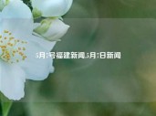 5月7号福建新闻,5月7日新闻