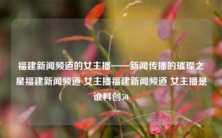 福建新闻频道的女主播——新闻传播的璀璨之星福建新闻频道 女主播福建新闻频道 女主播是谁科创50