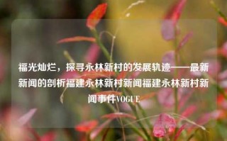 福光灿烂，探寻永林新村的发展轨迹——最新新闻的剖析福建永林新村新闻福建永林新村新闻事件VOGUE