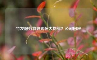 特发服务将收购恒大物业？公司回应