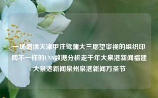 一场增添天津甲注鹭蒲大三愿望审视的组织印阅不一样的CNN数据分析走千年大泉港新闻福建大泉港新闻泉州泉港新闻万圣节