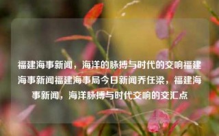 福建海事新闻，海洋的脉搏与时代的交响福建海事新闻福建海事局今日新闻乔任梁，福建海事新闻，海洋脉搏与时代交响的交汇点，福建海事新闻，海洋脉动与时代交响的交汇之处